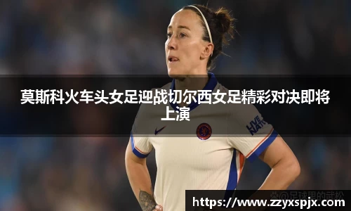 莫斯科火车头女足迎战切尔西女足精彩对决即将上演