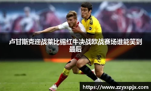 卢甘斯克迎战莱比锡红牛决战欧战赛场谁能笑到最后